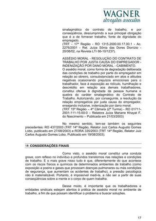 17
sinalagmático do contrato de trabalho, e por
conseqüência, descumprindo a sua principal obrigação
que é a de fornecer trabalho, fonte de dignidade do
empregado.
(TRT - 17ª Região - RO 1315.2000.00.17.00.1 - Ac.
2276/2001 - Rel. Juíza Sônia das Dores Dionízio -
20/08/02, na Revista LTr 66-10/1237).
ASSÉDIO MORAL - RESOLUÇÃO DO CONTRATO DE
TRABALHO POR JUSTA CAUSA DO EMPREGADOR -
INDENIZAÇÃO POR DANO MORAL - CABIMENTO.
O assédio moral, como forma de degradação deliberada
das condições de trabalho por parte do empregador em
relação ao obreiro, consubstanciado em atos e atitudes
negativas ocasionando prejuízos emocionais para o
trabalhador, face à exposição ao ridículo, humilhação e
descrédito em relação aos demais trabalhadores,
constitui ofensa à dignidade da pessoa humana e
quebra do caráter sinalagmático do Contrato de
Trabalho. Autorizando, por conseguinte, a resolução da
relação empregatícia por justa causa do empregador,
ensejando inclusive, indenização por dano moral.
(TRT 15ª Região – 4ª Câmara (2ª Turma) - RO 01711-
2001-111-15-00-0 – Relatora Juíza Mariane Khayat F.
do Nascimento – Publicada em 21/03/2003)
No mesmo sentido, tem-se também os seguintes
precedentes: RO 437/2003 (TRT 14ª Região, Relator Juiz Carlos Augusto Gomes
Lobo, publicado em 27/08/2003) e RORA 335/2003 (TRT 14ª Região, Relator Juiz
Carlos Augusto Gomes Lobo, Publicado em 19/08/2003).
19. CONSIDERAÇÕES FINAIS
Como visto, o assédio moral constitui uma conduta
grave, com reflexo no indivíduo e profundos transtornos nas relações e condições
de trabalho. E o mais grave nisso tudo é que, diferentemente do que acontece
com os riscos físicos e químicos de determinados ambientes de trabalho (como
exposição a poeira e gases que provocam doenças pulmonares ou más condições
de segurança, que aumentam os acidentes de trabalho), a pressão psicológica
não é materializável. Portanto, é impossível medi-la, a não ser a partir de suas
conseqüências sobre a mente e o corpo de quem trabalha.
Desse modo, é importante que os trabalhadores e
entidades sindicais estejam atentos à prática de assédio moral no ambiente de
trabalho, a fim de que possam identificar o problema e buscar soluções.
 