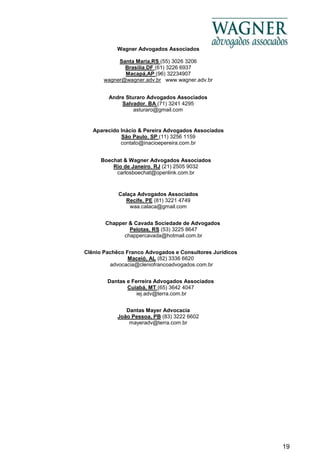 19
Wagner Advogados Associados
Santa Maria,RS (55) 3026 3206
Brasília,DF (61) 3226 6937
Macapá,AP (96) 32234907
wagner@wagner.adv.br www.wagner.adv.br
Andre Sturaro Advogados Associados
Salvador, BA (71) 3241 4295
asturaro@gmail.com
Aparecido Inácio & Pereira Advogados Associados
São Paulo, SP (11) 3256 1159
contato@inacioepereira.com.br
Boechat & Wagner Advogados Associados
Rio de Janeiro, RJ (21) 2505 9032
carlosboechat@openlink.com.br
Chapper & Cavada Sociedade de Advogados
Pelotas, RS (53) 3225 8647
chappercavada@hotmail.com.br
Dantas e Ferreira Advogados Associados
Cuiabá, MT (65) 3642 4047
iej.adv@terra.com.br
Clênio Pachêco Franco Advogados e Consultores Jurídicos
Maceió, AL (82) 3336 6620
advocacia@cleniofrancoadvogados.com.br
Calaça Advogados Associados
Recife, PE (81) 3221 4749
waa.calaca@gmail.com
Dantas Mayer Advocacia
João Pessoa, PB (83) 3222 6602
mayeradv@terra.com.br
 