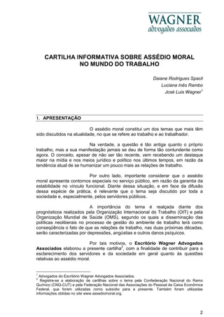 2
CARTILHA INFORMATIVA SOBRE ASSÉDIO MORAL
NO MUNDO DO TRABALHO
Daiane Rodrigues Spacil
Luciana Inês Rambo
José Luis Wagner1
1. APRESENTAÇÃO
O assédio moral constitui um dos temas que mais têm
sido discutidos na atualidade, no que se refere ao trabalho e ao trabalhador.
Na verdade, a questão é tão antiga quanto o próprio
trabalho, mas a sua manifestação jamais se deu de forma tão contundente como
agora. O conceito, apesar de não ser tão recente, vem recebendo um destaque
maior na mídia e nos meios jurídico e político nos últimos tempos, em razão da
tendência atual de se humanizar um pouco mais as relações de trabalho.
Por outro lado, importante considerar que o assédio
moral apresenta contornos especiais no serviço público, em razão da garantia da
estabilidade no vínculo funcional. Diante dessa situação, e em face da difusão
dessa espécie de prática, é relevante que o tema seja discutido por toda a
sociedade e, especialmente, pelos servidores públicos.
A importância do tema é realçada diante dos
prognósticos realizados pela Organização Internacional do Trabalho (OIT) e pela
Organização Mundial de Saúde (OMS), segundo os quais a disseminação das
políticas neoliberais no processo de gestão do ambiente de trabalho terá como
conseqüência o fato de que as relações de trabalho, nas duas próximas décadas,
serão caracterizadas por depressões, angústias e outros danos psíquicos.
Por tais motivos, o Escritório Wagner Advogados
Associados elaborou a presente cartilha2
, com a finalidade de contribuir para o
esclarecimento dos servidores e da sociedade em geral quanto às questões
relativas ao assédio moral.
1
Advogados do Escritório Wagner Advogados Associados.
2
Registre-se a elaboração de cartilhas sobre o tema pela Confederação Nacional do Ramo
Químico (CNQ-CUT) e pela Federação Nacional das Associações do Pessoal da Caixa Econômica
Federal, que foram utilizadas como subsídio para a presente. Também foram utilizadas
informações obtidas no site www.assediomoral.org.
 