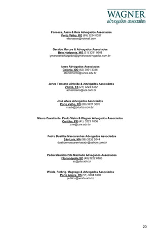 20
Iunes Advogados Associados
Goiânia, GO (62) 3091 3336
atendimento@iunes.adv.br
Fonseca, Assis & Reis Advogados Associados
Porto Velho, RO (69) 3224 6357
eltonassis@hotmail.com
Geraldo Marcos & Advogados Associados
Belo Horizonte, MG (31) 3291 9988
gmarcoseadvogados@gmarcosadvogados.com.br
Jerize Terciano Almeida & Advogados Associados
Vitória, ES (27) 3223 8372
advterciano@uol.com.br
José Alves Advogados Associados
Porto Velho, RO (69) 3221 3620
rxadv@brturbo.com.br
Mauro Cavalcante, Paulo Vieira & Wagner Advogados Associados
Curitiba, PR (41) 3223 1050
cvw@cvw.adv.br
Pedro Duailibe Mascarenhas Advogados Associados
São Luís, MA (98) 3232 5544
duailibemascarenhasadv@yahoo.com.br
Pedro Maurício Pita Machado Advogados Associados
Florianópolis,SC (48) 3222 6766
sc@pita.adv.br
Woida, Forbrig, Magnago & Advogados Associados
Porto Alegre, RS (51) 3284 8300
publico@woida.adv.br
 