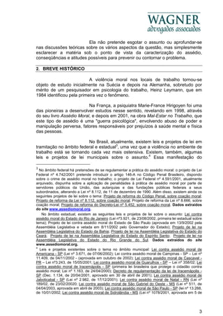 3
Ela não pretende esgotar o assunto ou aprofundar-se
nas discussões teóricas sobre os vários aspectos da questão, mas simplesmente
esclarecer a matéria sob o ponto de vista da caracterização do assédio,
conseqüências e atitudes possíveis para prevenir ou contornar o problema.
2. BREVE HISTÓRICO
A violência moral nos locais de trabalho tornou-se
objeto de estudo inicialmente na Suécia e depois na Alemanha, sobretudo por
mérito de um pesquisador em psicologia do trabalho, Heinz Leymann, que em
1984 identificou pela primeira vez o fenômeno.
Na França, a psiquiatra Marie-France Hirigoyen foi uma
das pioneiras a desenvolver estudos nesse sentido, revelando em 1998, através
do seu livro Assédio Moral, e depois em 2001, na obra Mal-Estar no Trabalho, que
este tipo de assédio é uma "guerra psicológica", envolvendo abuso de poder e
manipulação perversa, fatores responsáveis por prejuízos à saúde mental e física
das pessoas.
No Brasil, atualmente, existem leis e projetos de lei em
tramitação no âmbito federal e estadual3
, uma vez que a violência no ambiente de
trabalho está se tornando cada vez mais ostensiva. Existem, também, algumas
leis e projetos de lei municipais sobre o assunto.4
Essa manifestação do
3
No âmbito federal há pretensões de se regulamentar a prática do assédio moral: o projeto de Lei
Federal nº 4.742/2001 pretende introduzir o artigo 146-A no Código Penal Brasileiro, dispondo
sobre o crime de assédio moral no trabalho; o projeto de Lei Federal nº 4.591/2001, atualmente
arquivado, dispunha sobre a aplicação de penalidades à prática de assédio moral por parte de
servidores públicos da União, das autarquias e das fundações públicas federais a seus
subordinados, alterando a Lei nº 8.112, de 11 de dezembro de 1990. Além disso, existem ainda os
seguintes projetos de lei sobre o tema: Projeto de reforma do Código Penal, sobre coação moral;
Projeto de reforma da Lei nº 8.112, sobre coação moral; Projeto de reforma da Lei nº 8.666, sobre
coação moral; Projeto de reforma do Decreto-Lei nº 5.452, sobre coação moral. Dados extraídos
do site www.assediomoral.org.
No âmbito estadual, existem as seguintes leis e projetos de lei sobre o assunto: Lei contra
assédio moral do Estado do Rio de Janeiro (Lei nº3.921, de 23/08/2002, primeira lei estadual sobre
tema); Projeto de lei contra assédio moral do Estado de São Paulo (aprovada em 13/9/2002 pela
Assembléia Legislativa e vetada em 8/11/2002 pelo Governador do Estado); Projeto de lei na
Assembléia Legislativa do Estado da Bahia; Projeto de lei na Assembléia Legislativa do Estado do
Ceará; Projeto de lei na Assembléia Legislativa do Estado do Espírito Santo; Projeto de lei na
Assembléia Legislativa do Estado do Rio Grande do Sul. Dados extraídos do site
www.assediomoral.org.
4
Leis e projetos existentes sobre o tema no âmbito municipal: Lei contra assédio moral de
Americana - SP (Lei nº 3.671, de 07/06/2002); Lei contra assédio moral de Campinas - SP – Lei nº
11.409, de 04/11/2002 - (aprovada em outubro de 2002); Lei contra assédio moral de Cascavel -
PR – Lei nº3.243, de 15/05/2001; Lei contra assédio moral de Guarulhos - SP – Lei nº 358/02; Lei
contra assédio moral de Iracemápolis - SP (primeira lei brasileira que protege o cidadão contra
assédio moral; Lei nº 1.163, de 24/04/2000); Decreto de regulamentação da lei de Iracemápolis -
SP (Dec. 1.134, de 20/04/2001, aprovado em 30 de abril de 2001); Lei contra assédio moral de
Jaboticabal - SP (Lei nº 2.982, de 17/12/2001); Lei contra assédio moral de Natal - RN (Lei nº
189/02, de 23/02/20020; Lei contra assédio moral de São Gabriel do Oeste - MS (Lei nº 511, de
04/04/2003, aprovada em abril de 2003); Lei contra assédio moral de São Paulo - SP (lei nº 13.288,
de 10/01/2002; Lei contra assédio moral de Sidrolândia - MS (Lei nº 1078/2001, aprovada em 5 de
 