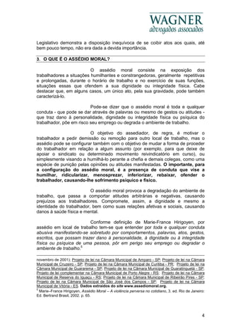 4
Legislativo demonstra a disposição inequívoca de se coibir atos aos quais, até
bem pouco tempo, não era dada a devida importância.
3. O QUE É O ASSÉDIO MORAL?
O assédio moral consiste na exposição dos
trabalhadores a situações humilhantes e constrangedoras, geralmente repetitivas
e prolongadas, durante o horário de trabalho e no exercício de suas funções,
situações essas que ofendem a sua dignidade ou integridade física. Cabe
destacar que, em alguns casos, um único ato, pela sua gravidade, pode também
caracterizá-lo.
Pode-se dizer que o assédio moral é toda e qualquer
conduta - que pode se dar através de palavras ou mesmo de gestos ou atitudes -
que traz dano à personalidade, dignidade ou integridade física ou psíquica do
trabalhador, põe em risco seu emprego ou degrada o ambiente de trabalho.
O objetivo do assediador, de regra, é motivar o
trabalhador a pedir demissão ou remoção para outro local de trabalho, mas o
assédio pode se configurar também com o objetivo de mudar a forma de proceder
do trabalhador em relação a algum assunto (por exemplo, para que deixe de
apoiar o sindicato ou determinado movimento reivindicatório em curso), ou
simplesmente visando a humilhá-lo perante a chefia e demais colegas, como uma
espécie de punição pelas opiniões ou atitudes manifestadas. O importante, para
a configuração do assédio moral, é a presença de conduta que vise a
humilhar, ridicularizar, menosprezar, inferiorizar, rebaixar, ofender o
trabalhador, causando-lhe sofrimento psíquico e físico.
O assédio moral provoca a degradação do ambiente de
trabalho, que passa a comportar atitudes arbitrárias e negativas, causando
prejuízos aos trabalhadores. Compromete, assim, a dignidade e mesmo a
identidade do trabalhador, bem como suas relações afetivas e sociais, causando
danos à saúde física e mental.
Conforme definição de Marie-France Hirigoyen, por
assédio em local de trabalho tem-se que entender por toda e qualquer conduta
abusiva manifestando-se sobretudo por comportamentos, palavras, atos, gestos,
escritos, que possam trazer dano à personalidade, à dignidade ou à integridade
física ou psíquica de uma pessoa, pôr em perigo seu emprego ou degradar o
ambiente de trabalho.5
novembro de 2001); Projeto de lei na Câmara Municipal de Amparo - SP; Projeto de lei na Câmara
Municipal de Cruzeiro - SP; Projeto de lei na Câmara Municipal de Curitiba - PR; Projeto de lei na
Câmara Municipal de Guararema - SP; Projeto de lei na Câmara Municipal de Guaratinguetá - SP;
Projeto de lei complementar na Câmara Municipal de Porto Alegre - RS; Projeto de lei na Câmara
Municipal de Reserva do Iguaçu - RS; Projeto de lei na Câmara Municipal de Ribeirão Pires - SP;
Projeto de lei na Câmara Municipal de São José dos Campos - SP; Projeto de lei na Câmara
Municipal de Vitória - ES. Dados extraídos do site www.assediomoral.org.
5
Marie–France Hirigoyen, Assédio Moral – A violência perversa no cotidiano, 3. ed. Rio de Janeiro:
Ed. Bertrand Brasil, 2002. p. 65.
 