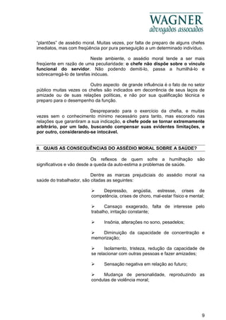 9
“plantões” de assédio moral. Muitas vezes, por falta de preparo de alguns chefes
imediatos, mas com freqüência por pura perseguição a um determinado indivíduo.
Neste ambiente, o assédio moral tende a ser mais
freqüente em razão de uma peculiaridade: o chefe não dispõe sobre o vínculo
funcional do servidor. Não podendo demiti-lo, passa a humilhá-lo e
sobrecarregá-lo de tarefas inócuas.
Outro aspecto de grande influência é o fato de no setor
público muitas vezes os chefes são indicados em decorrência de seus laços de
amizade ou de suas relações políticas, e não por sua qualificação técnica e
preparo para o desempenho da função.
Despreparado para o exercício da chefia, e muitas
vezes sem o conhecimento mínimo necessário para tanto, mas escorado nas
relações que garantiram a sua indicação, o chefe pode se tornar extremamente
arbitrário, por um lado, buscando compensar suas evidentes limitações, e
por outro, considerando-se intocável.
8. QUAIS AS CONSEQUÊNCIAS DO ASSÉDIO MORAL SOBRE A SAÚDE?
Os reflexos de quem sofre a humilhação são
significativos e vão desde a queda da auto-estima a problemas de saúde.
Dentre as marcas prejudiciais do assédio moral na
saúde do trabalhador, são citadas as seguintes:
Depressão, angústia, estresse, crises de
competência, crises de choro, mal-estar físico e mental;
Cansaço exagerado, falta de interesse pelo
trabalho, irritação constante;
Insônia, alterações no sono, pesadelos;
Diminuição da capacidade de concentração e
memorização;
Isolamento, tristeza, redução da capacidade de
se relacionar com outras pessoas e fazer amizades;
Sensação negativa em relação ao futuro;
Mudança de personalidade, reproduzindo as
condutas de violência moral;
 