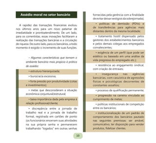 10
Assédio moral no setor bancário
A rapidez das transações financeiras evoluiu
nos últimos anos para um novo patamar de
imediatidade e prontoatendimento. De um lado,
para os correntistas, essas inovações facilitaram a
realização das transações bancárias e a circulação
de riqueza. De outro lado, para os bancários, a todo
momento é exigido o incremento de suas funções.
– Algumas características que tornam o
ambiente bancário mais propício à prática
de assédio:
• estrutura hierarquizada;
• burocracia excessiva;
• forte pressão por produtividade (cotas
e investimentos);
• metas que desconsideram a situação
econômica conjuntural/estrutural;
• baixa importância dada pela empresa à
relação profissional/cliente;
• discrepância entre a jornada de
trabalho real e a jornada de trabalho
formal, registrada em cartões de ponto
(os funcionários encerram suas atividades
na sua própria senha e permanecem
trabalhando “logados” em outras senhas
fornecidas pela gerência com a finalidade
deevitardeixarvestígiosdasobrejornada);
• políticas de demissão (PDVs) e
de transferências para agências mais
distantes dentro da mesma localidade;
• tratamento hostil dispensado pelos
gestores dos estabelecimentos bancários
e pelos demais colegas aos empregados
convalescentes;
• exigência de um perfil (que pode ser
estético ou baseado em uma análise da
vida pregressa do empregado etc.);
• resistência ao engajamento sindical,
com criação de entraves;
• insegurança nas agências
bancárias, com casuística de agressões
físicas e psicológicas decorrentes de
constantes assaltos;
• processo de qualificação permanente;
• progressão na carreira vinculada ao
cumprimento de metas;
• políticas institucionais de competição
entre os bancários;
• institucionalização de um padrão de
comportamento dos bancários pautado
nas seguintes premissas: ser amável,
comunicativo, ter disposição para vender
produtos, fidelizar clientes.
 