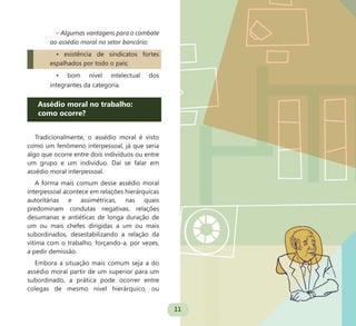11
– Algumas vantagens para o combate
ao assédio moral no setor bancário:
• existência de sindicatos fortes
espalhados por todo o país;
• bom nível intelectual dos
integrantes da categoria.
Assédio moral no trabalho:
como ocorre?
Tradicionalmente, o assédio moral é visto
como um fenômeno interpessoal, já que seria
algo que ocorre entre dois indivíduos ou entre
um grupo e um indivíduo. Daí se falar em
assédio moral interpessoal.
A forma mais comum desse assédio moral
interpessoal acontece em relações hierárquicas
autoritárias e assimétricas, nas quais
predominam condutas negativas, relações
desumanas e antiéticas de longa duração de
um ou mais chefes dirigidas a um ou mais
subordinados, desestabilizando a relação da
vítima com o trabalho, forçando-a, por vezes,
a pedir demissão.
Embora a situação mais comum seja a do
assédio moral partir de um superior para um
subordinado, a prática pode ocorrer entre
colegas de mesmo nível hierárquico, ou
 