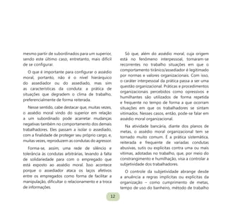 12
mesmo partir de subordinados para um superior,
sendo este último caso, entretanto, mais difícil
de se configurar.
O que é importante para configurar o assédio
moral, portanto, não é o nível hierárquico
do assediador ou do assediado, mas sim
as características da conduta: a prática de
situações que degradem o clima de trabalho,
preferencialmente de forma reiterada.
Nesse sentido, cabe destacar que, muitas vezes,
o assédio moral vindo do superior em relação
a um subordinado pode acarretar mudanças
negativas também no comportamento dos demais
trabalhadores. Eles passam a isolar o assediado,
com a finalidade de proteger seu próprio cargo, e,
muitas vezes, reproduzem as condutas do agressor.
Forma-se, assim, uma rede de silêncio e
tolerância às condutas arbitrárias, levando à falta
de solidariedade para com o empregado que
está exposto ao assédio moral. Isso acontece
porque o assediador ataca os laços afetivos
entre os empregados como forma de facilitar a
manipulação, dificultar o relacionamento e a troca
de informações.
Só que, além do assédio moral, cuja origem
está no fenômeno interpessoal, tornaram-se
recorrentes no trabalho situações em que o
comportamento tirânico/assediador é legitimado
por normas e valores organizacionais. Com isso,
o caráter interpessoal da prática passa a ser uma
questão organizacional. Práticas e procedimentos
organizacionais percebidos como opressivos e
humilhantes são utilizados de forma repetida
e frequente no tempo de forma a que ocorram
situações em que os trabalhadores se sintam
vitimados. Nesses casos, então, pode-se falar em
assédio moral organizacional.
Na atividade bancária, diante dos planos de
metas, o assédio moral organizacional tem se
tornado muito comum. É a prática sistemática,
reiterada e frequente de variadas condutas
abusivas, sutis ou explícitas contra uma ou mais
vítimas, adotadas no trabalho, que, por meio do
constrangimento e humilhação, visa a controlar a
subjetividade dos trabalhadores.
O controle da subjetividade abrange desde
a anuência a regras implícitas ou explícitas da
organização – como cumprimento de metas,
tempo de uso do banheiro, método de trabalho
 