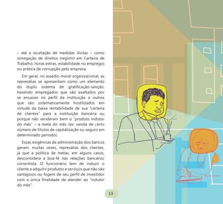 13
– até a ocultação de medidas ilícitas – como
sonegação de direitos (registro em Carteira de
Trabalho, horas extras, estabilidade no emprego)
ou prática de corrupção pela empresa.
Em geral, no assédio moral organizacional, as
represálias se apresentam como um elemento
do duplo sistema de gratificação-sanção,
havendo empregados que são exaltados por
se encaixar no perfil da instituição e outros
que são sistematicamente hostilizados em
virtude da baixa rentabilidade de sua “carteira
de clientes” para a instituição bancária ou
porque não venderam bem o “produto indutor
do mês” – a meta do mês (ex: venda de certo
número de títulos de capitalização ou seguro em
determinado período).
Essas exigências da administração dos bancos
geram, muitas vezes, represálias dos clientes,
já que a política de metas, em alguns casos,
desconsidera a boa-fé nas relações bancário/
correntista. O funcionário tem de induzir o
cliente a adquirir produtos e serviços que não são
vantajosos ou fogem de seu perfil de investidor
com a única finalidade de atender ao “indutor
do mês”.
13
 