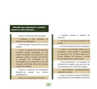 16
Atitudes que expressam o assédio
moral no setor bancário:
• retirar a autonomia do empregado;
• contestar, a todo momento, as
decisões do empregado;
• sobrecarregar o funcionário de novas
tarefas;
• retirar o trabalho que normalmente
competia àquele empregado ou não
atribuir atividades a ele, deixando-o sem
quaisquer tarefas a cumprir, provocando
a sensação de inutilidade e de
incompetência, ou colocando-o em uma
situação humilhante frente aos demais
colegas de trabalho;
• ignorar a presença do empregado,
dirigindo-se apenas aos demais
trabalhadores;
• falar com o empregado aos gritos;
• espalhar rumores a respeito do
bancário;
• não levar em conta seus problemas de
saúde;
•criticaravidaparticulardoempregado;
• evitar a comunicação direta com o
assediado: ocorre quando o assediador
se comunica com a vítima apenas por
e-mail, bilhetes ou terceiros e outras
formas indiretas de comunicação;
• isolar fisicamente o empregado no
ambiente de trabalho, para que ele não
se comunique com os demais colegas;
• desconsiderar, injustificadamente,
opiniões da vítima;
• impor condições e regras de trabalho
personalizadas ao empregado, diferentes
 