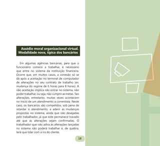 18
Assédio moral organizacional virtual.
Modalidade nova, típica dos bancários
Em algumas agências bancárias, para que o
funcionário comece a trabalhar, é necessário
que entre no sistema da instituição financeira.
Ocorre que, em muitos casos, a conexão só se
dá após a aceitação no terminal de computador
de alterações no seu contrato de trabalho (ex:
mudança do regime de 6 horas para 8 horas). A
não aceitação implica não entrar no sistema, não
poder trabalhar, ou seja, não cumprir as metas. Tais
alterações, entretanto, muitas vezes acontecem
no início de um atendimento a correntista. Neste
caso, os bancários são compelidos, sob pena de
retardar o atendimento, a aderir às mudanças
propostas no sistema, ainda que não desejadas
pelo trabalhador, já que este permanece travado
até que as alterações sejam confirmadas. O
trabalhador que não adira às alterações lançadas
no sistema não poderá trabalhar e, de quebra,
terá que lidar com a ira do cliente.
 
