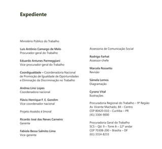 Ministério Público do Trabalho
Luís Antônio Camargo de Melo
Procurador-geral do Trabalho
Eduardo Antunes Parmeggiani
Vice-procurador-geral do Trabalho
Coordigualdade – Coordenadoria Nacional
de Promoção de Igualdade de Oportunidades
e Eliminação da Discriminação no Trabalho
Andrea Lino Lopes
Coordenadora nacional
Flávio Henrique F. E. Gondim
Vice-coordenador nacional
Projeto Assédio é Imoral
Ricardo José das Neves Carneiro
Gerente
Fabíola Bessa Salmito Lima
Vice-gerente
Assessoria de Comunicação Social
Rodrigo Farhat
Assessor-chefe
Marcela Rossetto
Revisão
Sâmela Lemos
Diagramação
Cyrano Vital
Ilustrações
Procuradoria Regional do Trabalho – 9ª Região
Av. Vicente Machado, 84 – Centro
CEP 80420-010 – Curitiba – PR
(41) 3304-9000
Procuradoria Geral do Trabalho
SCS – Qd. 9 – Torre A – 12º andar
CEP 70308-200 – Brasília – DF
(61) 3314-8233
Expediente
 