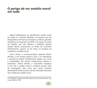 21
Alguns trabalhadores, ao identificarem assédio moral
em todas as condutas adotadas na empresa que lhe
desagradem, terminam por banalizar o instituto, gerando
estatísticas de inquéritos (no MPT) e de ações na Justiça
do Trabalho que não refletem a realidade daquela
relação laboral, provocando um índice de insucessos
artificialmente superior ao de êxitos na tentativa de
comprovar o assédio moral.
Como afirma o constitucionalista espanhol Martin
Morales, a má moeda expulsa a boa, e os inexistentes
e quiméricos direitos fundamentais acabam por minar
a credibilidade dos direitos fundamentais efetivos e
praticáveis.3
Nesse sentido, é importante esclarecer
o que não é assédio moral e configura postura lícita
do empregador, bem como que outras situações
efetivamente ilícitas do dia a dia das atividades bancárias
não configuram assédio moral.
3 “El régimen constitucional del secreto de las comunicaciones”, ed.
Civitas, Madrid, 1995.
O perigo de ver assédio moral
em tudo
 