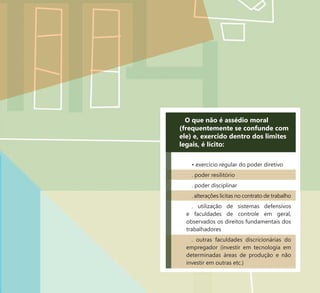 22
O que não é assédio moral
(frequentemente se confunde com
ele) e, exercido dentro dos limites
legais, é lícito:
• exercício regular do poder diretivo
. poder resilitório
. poder disciplinar
. alterações lícitas no contrato de trabalho
. utilização de sistemas defensivos
e faculdades de controle em geral,
observados os direitos fundamentais dos
trabalhadores
. outras faculdades discricionárias do
empregador (investir em tecnologia em
determinadas áreas de produção e não
investir em outras etc.)
 