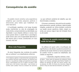 25
O assédio moral constitui uma experiência
subjetiva que acarreta prejuízos práticos e
emocionais para todos que trabalham no
setor bancário.
A humilhação repetitiva e de longa duração
acaba interferindo na vida do empregado de
modo direto, comprometendo sua identidade, sua
dignidade e suas relações afetivas e sociais. Isso
causa graves danos à saúde física e psicológica,
pode evoluir para uma incapacidade laborativa e
até mesmo para a morte, constituindo um risco
invisível, mas real.
Alvos mais frequentes
Os alvos frequentes das condutas de assédio
são as mulheres4
e os trabalhadores enfermos
4 Em relação ao gênero, é importante dizer que apenas 4%
das mulheres bancárias estão presentes nas diretorias dos
bancos e, nas gerências médias, principalmente de pessoas
físicas, a participação é de 17%. O salário, em geral, é 20%
menor que o dos homens. Esses dados – que constam na
Cartilha sobre assédio moral do sindicato dos bancários
ou que sofreram acidente do trabalho, que são
discriminados e isolados.
O homem, entretanto, não está livre do assédio,
particularmente quando professar determinadas
religiões, podendo ser vítima também conforme
sua opção sexual, aparência, idade, origem ou,
ainda, por possuir algum tipo de limitação física
ou de saúde.
Reflexos do assédio moral sobre a
saúde do bancário
Os reflexos em quem sofre a humilhação são
significativos e vão desde a queda da autoestima a
problemas de saúde. Dentre as marcas prejudiciais
do assédio moral na saúde do trabalhador, são
citadas as seguintes:
• depressão, angústia, estresse, crises
da Bahia – fazem parte da pesquisa da professora Liliana
Segnini, da Unicamp, publicados pela Revista Trabalho em
Debate, de setembro de 2002. No mesmo sentido, veja-
se pesquisa, de 2001, Os Rostos dos bancários: Mapa de
Gênero e Raça do Setor Bancário Brasileiro, da CNB-CUT.
Consequências do assédio
 