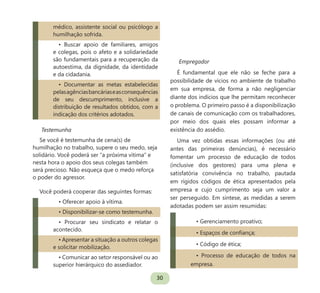 30
médico, assistente social ou psicólogo a
humilhação sofrida.
• Buscar apoio de familiares, amigos
e colegas, pois o afeto e a solidariedade
são fundamentais para a recuperação da
autoestima, da dignidade, da identidade
e da cidadania.
• Documentar as metas estabelecidas
pelasagênciasbancáriaseasconsequências
de seu descumprimento, inclusive a
distribuição de resultados obtidos, com a
indicação dos critérios adotados.
Testemunha
Se você é testemunha de cena(s) de
humilhação no trabalho, supere o seu medo, seja
solidário. Você poderá ser “a próxima vítima” e
nesta hora o apoio dos seus colegas também
será precioso. Não esqueça que o medo reforça
o poder do agressor.
Você poderá cooperar das seguintes formas:
• Oferecer apoio à vítima.
• Disponibilizar-se como testemunha.
• Procurar seu sindicato e relatar o
acontecido.
• Apresentar a situação a outros colegas
e solicitar mobilização.
• Comunicar ao setor responsável ou ao
superior hierárquico do assediador.
Empregador
É fundamental que ele não se feche para a
possibilidade de vícios no ambiente de trabalho
em sua empresa, de forma a não negligenciar
diante dos indícios que lhe permitam reconhecer
o problema. O primeiro passo é a disponibilização
de canais de comunicação com os trabalhadores,
por meio dos quais eles possam informar a
existência do assédio.
Uma vez obtidas essas informações (ou até
antes das primeiras denúncias), é necessário
fomentar um processo de educação de todos
(inclusive dos gestores) para uma plena e
satisfatória convivência no trabalho, pautada
em rígidos códigos de ética apresentados pela
empresa e cujo cumprimento seja um valor a
ser perseguido. Em síntese, as medidas a serem
adotadas podem ser assim resumidas:
• Gerenciamento proativo;
• Espaços de confiança;
• Código de ética;
• Processo de educação de todos na
empresa.
 