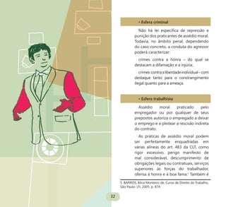 32
• Esfera criminal
Não há lei específica de repressão e
punição dos praticantes de assédio moral.
Todavia, no âmbito penal, dependendo
do caso concreto, a conduta do agressor
poderá caracterizar:
crimes contra a honra – do qual se
destacam a difamação e a injúria;
crimes contraaliberdadeindividual–com
destaque tanto para o constrangimento
ilegal quanto para a ameaça.
• Esfera trabalhista
Assédio moral praticado pelo
empregador ou por qualquer de seus
prepostos autoriza o empregado a deixar
o emprego e a pleitear a rescisão indireta
do contrato.
As práticas de assédio moral podem
ser perfeitamente enquadradas em
várias alíneas do art. 483 da CLT, como
rigor excessivo, perigo manifesto de
mal considerável, descumprimento de
obrigações legais ou contratuais, serviços
superiores às forças do trabalhador,
ofensa à honra e à boa fama.5
Também é
5 BARROS, Alice Monteiro de, Curso de Direito do Trabalho,
São Paulo: LTr, 2005. p. 874.
 