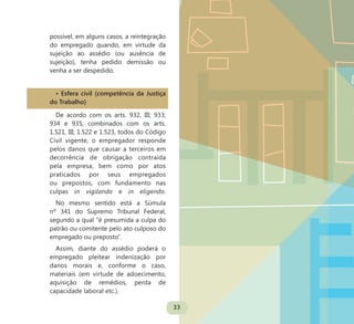 33
possível, em alguns casos, a reintegração
do empregado quando, em virtude da
sujeição ao assédio (ou ausência de
sujeição), tenha pedido demissão ou
venha a ser despedido.
• Esfera civil (competência da Justiça
do Trabalho)
De acordo com os arts. 932, III; 933;
934 e 935, combinados com os arts.
1.521, III; 1.522 e 1.523, todos do Código
Civil vigente, o empregador responde
pelos danos que causar a terceiros em
decorrência de obrigação contraída
pela empresa, bem como por atos
praticados por seus empregados
ou prepostos, com fundamento nas
culpas in vigilando e in eligendo.
No mesmo sentido está a Súmula
nº 341 do Supremo Tribunal Federal,
segundo a qual “é presumida a culpa do
patrão ou comitente pelo ato culposo do
empregado ou preposto”.
Assim, diante do assédio poderá o
empregado pleitear indenização por
danos morais e, conforme o caso,
materiais (em virtude de adoecimento,
aquisição de remédios, perda de
capacidade laboral etc.).
 