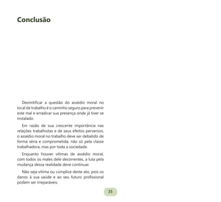 35
Desmitificar a questão do assédio moral no
local de trabalho é o caminho seguro para prevenir
este mal e erradicar sua presença onde já tiver se
instalado.
Em razão de sua crescente importância nas
relações trabalhistas e de seus efeitos perversos,
o assédio moral no trabalho deve ser debatido de
forma séria e comprometida, não só pela classe
trabalhadora, mas por toda a sociedade.
Enquanto houver vítimas de assédio moral,
com todos os males dele decorrentes, a luta pela
mudança dessa realidade deve continuar.
Não seja vítima ou cúmplice deste ato, pois os
danos à sua saúde e ao seu futuro profissional
podem ser irreparáveis.
Conclusão
 