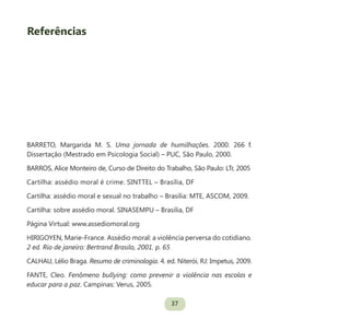 37
Referências
BARRETO, Margarida M. S. Uma jornada de humilhações. 2000. 266 f.
Dissertação (Mestrado em Psicologia Social) – PUC, São Paulo, 2000.
BARROS, Alice Monteiro de, Curso de Direito do Trabalho, São Paulo: LTr, 2005
Cartilha: assédio moral é crime. SINTTEL – Brasília, DF
Cartilha: assédio moral e sexual no trabalho – Brasília: MTE, ASCOM, 2009.
Cartilha: sobre assédio moral. SINASEMPU – Brasília, DF
Página Virtual: www.assediomoral.org
HIRIGOYEN, Marie-France. Assédio moral: a violência perversa do cotidiano.
2 ed. Rio de janeiro: Bertrand Brasilo, 2001. p. 65
CALHAU, Lélio Braga. Resumo de criminologia. 4. ed. Niterói, RJ: Impetus, 2009.
FANTE, Cleo. Fenômeno bullying: como prevenir a violência nas escolas e
educar para a paz. Campinas: Verus, 2005.
 