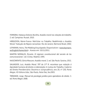 38
FERREIRA, Hádassa Dolores Bonilha. Assédio moral nas relações de trabalho.
2. ed. Campinas: Russel, 2010.
HIRIGOYEN, Marie-France. Mal-Estar no Trabalho: Redefinindo o Assédio
Moral. Tradução de Rejane Janowitzer. Rio de Janeiro: Bertrand Brasil, 2002.
LEYMANN, Heinz, The Mobbing Encyclopedia. Disponível em <www.leymann.
se/English/frame.html>. Acesso em: 10/11/2011.
MARTIN MORALES, Ricardo. El régimen constitucional del secreto de las
comunicaciones”, ed. Civitas, Madrid, 1995.
NASCIMENTO, Sônia Mascaro. Assédio moral. 2. ed. São Paulo: Saraiva, 2011.
SALVADOR, Luiz, Assédio Moral: TRT da 17ª R. reconhece que violação à
dignidade humana dá direito a indenização; In Justiça do Trabalho, Caderno
de Direito Previdenciário: Doutrina e Jurisprudência, ano 20, nº 230, Porto
Alegre, HS Editora Ltda.; São Paulo, Nota Dez, fev.2003.
TRINDADE, Jorge. Manual de psicologia jurídica para operadores do direito. 3.
ed. Porto Alegre: 2008.
 