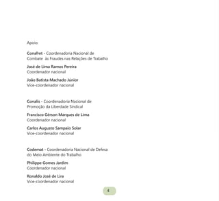 4
Apoio:
Conafret - Coordenadoria Nacional de
Combate às Fraudes nas Relações de Trabalho
José de Lima Ramos Pereira
Coordenador nacional
João Batista Machado Júnior
Vice-coordenador nacional
Conalis - Coordenadoria Nacional de
Promoção da Liberdade Sindical
Francisco Gérson Marques de Lima
Coordenador nacional
Carlos Augusto Sampaio Solar
Vice-coordenador nacional
Codemat - Coordenadoria Nacional de Defesa
do Meio Ambiente do Trabalho
Philippe Gomes Jardim
Coordenador nacional
Ronaldo José de Lira
Vice-coordenador nacional
 