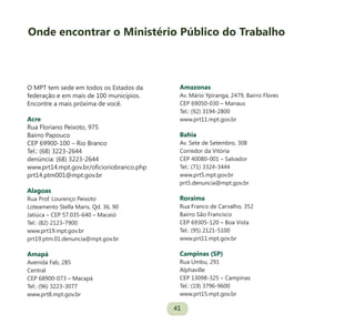 41
O MPT tem sede em todos os Estados da
federação e em mais de 100 municípios.
Encontre a mais próxima de você.
Acre
Rua Floriano Peixoto, 975
Bairro Papouco
CEP 69900-100 – Rio Branco
Tel.: (68) 3223-2644
denúncia: (68) 3223-2644
www.prt14.mpt.gov.br/oficioriobranco.php
prt14.ptm001@mpt.gov.br
Alagoas
Rua Prof. Lourenço Peixoto
Loteamento Stella Maris, Qd. 36, 90
Jatiúca – CEP 57.035-640 – Maceió
Tel.: (82) 2123-7900
www.prt19.mpt.gov.br
prt19.ptm.01.denuncia@mpt.gov.br
Amapá
Avenida Fab, 285
Central
CEP 68900-073 – Macapá
Tel.: (96) 3223-3077
www.prt8.mpt.gov.br
Amazonas
Av. Mário Ypiranga, 2479, Bairro Flores
CEP 69050-030 – Manaus
Tel.: (92) 3194-2800
www.prt11.mpt.gov.br
Bahia
Av. Sete de Setembro, 308
Corredor da Vitória
CEP 40080-001 – Salvador
Tel.: (71) 3324-3444
www.prt5.mpt.gov.br
prt5.denuncia@mpt.gov.br
Roraima
Rua Franco de Carvalho, 352
Bairro São Francisco
CEP 69305-120 – Boa Vista
Tel.: (95) 2121-5100
www.prt11.mpt.gov.br
Campinas (SP)
Rua Umbu, 291
Alphaville
CEP 13098-325 – Campinas
Tel.: (19) 3796-9600
www.prt15.mpt.gov.br
Onde encontrar o Ministério Público do Trabalho
 