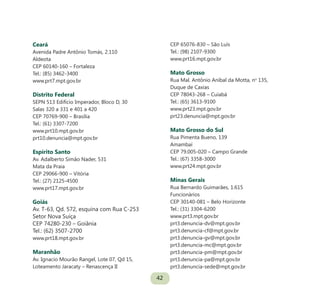 42
Ceará
Avenida Padre Antônio Tomás, 2.110
Aldeota
CEP 60140-160 – Fortaleza
Tel.: (85) 3462-3400
www.prt7.mpt.gov.br
Distrito Federal
SEPN 513 Edifício Imperador, Bloco D, 30
Salas 320 a 331 e 401 a 420
CEP 70769-900 – Brasília
Tel.: (61) 3307-7200
www.prt10.mpt.gov.br
prt10.denuncia@mpt.gov.br
Espírito Santo
Av. Adalberto Simão Nader, 531
Mata da Praia
CEP 29066-900 – Vitória
Tel.: (27) 2125-4500
www.prt17.mpt.gov.br
Goiás
Av. T-63, Qd. 572, esquina com Rua C-253
Setor Nova Suíça
CEP 74280-230 – Goiânia
Tel.: (62) 3507-2700
www.prt18.mpt.gov.br
Maranhão
Av. Ignacio Mourão Rangel, Lote 07, Qd 15,
Loteamento Jaracaty – Renascença II
CEP 65076-830 – São Luís
Tel.: (98) 2107-9300
www.prt16.mpt.gov.br
Mato Grosso
Rua Mal. Antônio Aníbal da Motta, no
135,
Duque de Caxias
CEP 78043-268 – Cuiabá
Tel.: (65) 3613-9100
www.prt23.mpt.gov.br
prt23.denuncia@mpt.gov.br
Mato Grosso do Sul
Rua Pimenta Bueno, 139
Amambaí
CEP 79.005-020 – Campo Grande
Tel.: (67) 3358-3000
www.prt24.mpt.gov.br
Minas Gerais
Rua Bernardo Guimarães, 1.615
Funcionários
CEP 30140-081 – Belo Horizonte
Tel.: (31) 3304-6200
www.prt3.mpt.gov.br
prt3.denuncia-dv@mpt.gov.br
prt3.denuncia-cf@mpt.gov.br
prt3.denuncia-gv@mpt.gov.br
prt3.denuncia-mc@mpt.gov.br
prt3.denuncia-pm@mpt.gov.br
prt3.denuncia-pa@mpt.gov.br
prt3.denuncia-sede@mpt.gov.br
 