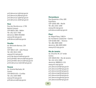 43
prt3.denuncia-to@mpt.gov.br
prt3.denuncia-jf@mpt.gov.br
prt3.denuncia-vg@mpt.gov.br
prt3.denuncia-ub@mpt.gov.br
Pará
Rua dos Mundurucus, 1.794
Batista Campos
CEP 66035-360 – Belém
Tel.: (91) 3217-7500
denúncia: 0800-0916060
www.prt8.mpt.gov.br
prt8.denuncia@mpt.gov.br
Paraíba
Av. Almirante Barroso, 234
Centro
CEP 58013-120 – João Pessoa
Tel.: (83) 3612-3100
www.prt13.mpt.gov.br
prt13.dp-denuncia@mpt.gov.br
prt13.ptm001-denuncia@mpt.gov.br
prt13.ptm002-denuncia@mpt.gov.br
prt13.denuncia-totem@mpt.gov.br
Paraná
Av. Vicente Machado, 84
Centro
CEP 80420-010 – Curitiba
Tel.: (41) 3304-9000
www.prt9.mpt.gov.br
prt9.denuncia@mpt.gov.br
Pernambuco
Rua Quarenta e Oito, 600
Espinheiro
CEP 52050-380 – Recife
Tel.: (81) 2101-3200
www.prt6.mpt.gov.br
prt6.denuncia@mpt.gov.br
Piauí
Av. Miguel Rosa, 2.862/n
Ed. Humberto Cavalcante – Centro
CEP 64.000-480 – Teresina
Tel.: (86) 4009-6400
denúncia: (86) 4009-6404
www.prt22.mpt.gov.br
Rio de Janeiro
Av. Churchil, 94, 11º andar
Centro
CEP 20020-050 – Rio de Janeiro
Tel.: (21) 3212-2000
denúncia: 08000221-331
www.prt1.mpt.gov.br
prt1.denunciant@mpt.gov.br
prt1.denuncianf@mpt.gov.br
prt1.denunciani@mpt.gov.br
prt1.denunciapt@mpt.gov.br
prt1.denunciavr@mpt.gov.br
prt1.denunciacg@mpt.gov.br
prt1.denunciacf@mpt.gov.br
 