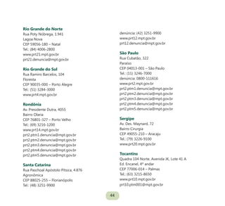 44
Rio Grande do Norte
Rua Poty Nóbrega, 1.941
Lagoa Nova
CEP 59056-180 – Natal
Tel.: (84) 4006-2800
www.prt21.mpt.gov.br
prt21.denuncia@mpt.gov.br
Rio Grande do Sul
Rua Ramiro Barcelos, 104
Floresta
CEP 90035-000 – Porto Alegre
Tel.: (51) 3284-3000
www.prt4.mpt.gov.br
Rondônia
Av. Presidente Dutra, 4055
Bairro Olaria
CEP 76801-327 – Porto Velho
Tel.: (69) 3216-1200
www.prt14.mpt.gov.br
prt2.ptm1.denuncia@mpt.gov.br
prt2.ptm2.denuncia@mpt.gov.br
prt2.ptm3.denuncia@mpt.gov.br
prt2.ptm4.denuncia@mpt.gov.br
prt2.ptm5.denuncia@mpt.gov.br
Santa Catarina
Rua Paschoal Apóstolo Pítsica, 4.876
Agronômica
CEP 88025-255 – Florianópolis
Tel.: (48) 3251-9900
denúncia: (42) 3251-9900
www.prt12.mpt.gov.br
prt12.denuncia@mpt.gov.br
São Paulo
Rua Cubatão, 322
Paraíso
CEP 04013-001 – São Paulo
Tel.: (11) 3246-7000
denúncia: 0800-111616
www.prt2.mpt.gov.br
prt2.ptm1.denuncia@mpt.gov.br
prt2.ptm2.denuncia@mpt.gov.br
prt2.ptm3.denuncia@mpt.gov.br
prt2.ptm4.denuncia@mpt.gov.br
prt2.ptm5.denuncia@mpt.gov.br
Sergipe
Av. Des. Maynard, 72
Bairro Cirurgia
CEP 49055-210 – Aracaju
Tel.: (79) 3226-9100
www.prt20.mpt.gov.br
Tocantins
Quadra 104 Norte, Avenida JK, Lote 41 A
Ed. Encanel, 4º andar
CEP 77006-014 – Palmas
Tel.: (63) 3215-8650
www.prt10.mpt.gov.br
prt10.ptm001@mpt.gov.br
 