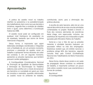 7
A prática do assédio moral no trabalho
interfere na autoestima e na autodeterminação
dos trabalhadores, bem como nas suas decisões e
iniciativas, negando-lhes a condição de cidadãos
livres e iguais, como determina a Constituição
Federal de 1988.
O assédio moral pode ser configurado em
qualquer nível hierárquico do assediador ou
do assediado, bastando que ocorra de forma
intencional e frequente.
Dessa forma, é importante que sejam
elaboradas estratégias coordenadas e integradas
com a finalidade de, em um primeiro momento,
promover a prevenção do assédio moral no
trabalho e apresentar formas eficientes de coibir
tais condutas. E, em um segundo momento,
apresentar as soluções repressivas, que também
possuem caráter pedagógico.
A Coordigualdade (Coordenadoria Nacional
de Promoção de Igualdade de Oportunidades
e Eliminação da Discriminação no Trabalho)
elaborou esta cartilha com o intuito de esclarecer
aos bancários e à sociedade em geral, por meio
de conceitos e exemplos, questões relacionadas
ao assédio moral no ambiente de trabalho,
contribuindo, assim, para a eliminação das
práticas abusivas.
A escolha do setor bancário, além de ser uma
natural decorrência de ser esta uma das atividades
contempladas no projeto “Assédio é Imoral”, é
fruto dos números alarmantes de ocorrências
desta chaga, com repercussão, inclusive, nas
estatísticas de inquéritos civis instaurados e ações
ajuizadas pelo Ministério Público do Trabalho.
Some-se a isso o fato de que as pressões
inerentes à atividade bancária traduzem um
assustador reflexo na vida dos empregados.
Estatísticas revelam que, em âmbito nacional, o
problema atinge 66% dos bancários, segundo
consulta feita pela Contraf (Confederação
Nacional dos Trabalhadores do Ramo Financeiro)
em 2011.
Dessa forma, diante desse cenário e em razão
da propagação dessas condutas no ambiente
de trabalho, é importante conhecer um pouco
mais sobre o assédio moral, suas características e
formas de combate.
Boa leitura!
A Coordigualdade
Apresentação
 