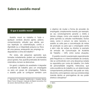 9
O que é assédio moral?
Assédio moral no trabalho é “toda e
qualquer conduta abusiva (gesto, palavra,
comportamento, atitude) que atente, por
sua repetição ou sistematização, contra a
dignidade ou a integridade psíquica ou física
de uma pessoa, ameaçando seu emprego ou
degradando o clima de trabalho”.1
Por vezes, são pequenas agressões que,
tomadas isoladamente, podem ser consideradas
pouco graves, mas, quando praticadas de maneira
sistemática, tornam-se destrutivas.
Em geral, o objetivo do assediador é degradar
o ambiente de trabalho para um empregado
ou para um grupo de empregados. Todavia,
o assédio pode se configurar também com
1 Mal-Estar no Trabalho: Redefinindo o Assédio Moral/
Marie-France Hirigoyen: tradução de Rejane Janowitzer. Rio
de Janeiro: Bertrand Brasil, 2002. p. 17.
o objetivo de mudar a forma de proceder do
empregado, simplesmente visando, por exemplo,
ao seu constrangimento perante a chefia e
demais colegas, como uma espécie de punição
pelas opiniões ou atitudes manifestadas. Outras
vezes, como é comum no setor bancário, o
assédio se volta para a concretização de metas
de produção ou para que o empregado venha
a abrir mão de verbas ou direitos (a exemplo
da emissão de Comunicação de Acidente
de Trabalho – CAT), entre outras situações.
O assédio moral é caracterizado especialmente
pela frequência e a intencionalidade da conduta,
não se confundindo com uma desavença isolada
ou esporádica por conta do trabalho. Um chefe
de personalidade exigente, meticulosa, que
cobra excelência do trabalho ou um determinado
comportamento profissional, não pode ser visto,
de pronto, como agressor, caso sua conduta esteja
inserida dentre as prerrogativas de seu poder
diretivo e disciplinar.2
2 Idem.
Sobre o assédio moral
 