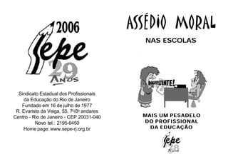 ASSÉDIO MORAL
                                             NAS ESCOLAS




  Sindicato Estadual dos Profissionais
     da Educação do Rio de Janeiro
    Fundado em 16 de julho de 1977
 R. Evaristo da Veiga, 55, 7o/8o andares
Centro - Rio de Janeiro - CEP 20031-040      MAIS UM PESADELO
          Novo tel.: 2195-0450               DO PROFISSIONAL
    Home page: www.sepe-rj.org.br              DA EDUCAÇÃO
 