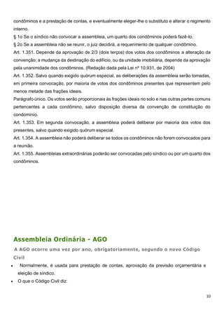 10
condôminos e a prestação de contas, e eventualmente eleger-lhe o substituto e alterar o regimento
interno.
§ 1o Se o síndico não convocar a assembleia, um quarto dos condôminos poderá fazê-lo.
§ 2o Se a assembleia não se reunir, o juiz decidirá, a requerimento de qualquer condômino.
Art. 1.351. Depende da aprovação de 2/3 (dois terços) dos votos dos condôminos a alteração da
convenção; a mudança da destinação do edifício, ou da unidade imobiliária, depende da aprovação
pela unanimidade dos condôminos. (Redação dada pela Lei nº 10.931, de 2004)
Art. 1.352. Salvo quando exigido quórum especial, as deliberações da assembleia serão tomadas,
em primeira convocação, por maioria de votos dos condôminos presentes que representem pelo
menos metade das frações ideais.
Parágrafo único. Os votos serão proporcionais às frações ideais no solo e nas outras partes comuns
pertencentes a cada condômino, salvo disposição diversa da convenção de constituição do
condomínio.
Art. 1.353. Em segunda convocação, a assembleia poderá deliberar por maioria dos votos dos
presentes, salvo quando exigido quórum especial.
Art. 1.354. A assembleia não poderá deliberar se todos os condôminos não forem convocados para
a reunião.
Art. 1.355. Assembleias extraordinárias poderão ser convocadas pelo síndico ou por um quarto dos
condôminos.
Assembleia Ordinária - AGO
A AGO ocorre uma vez por ano, obrigatoriamente, segundo o novo Código
Civil
 Normalmente, é usada para prestação de contas, aprovação da previsão orçamentária e
eleição de síndico.
 O que o Código Civil diz:
 