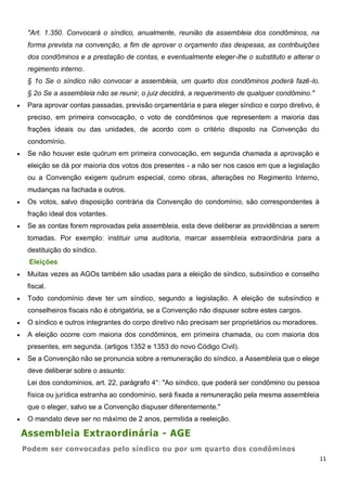 11
"Art. 1.350. Convocará o síndico, anualmente, reunião da assembleia dos condôminos, na
forma prevista na convenção, a fim de aprovar o orçamento das despesas, as contribuições
dos condôminos e a prestação de contas, e eventualmente eleger-lhe o substituto e alterar o
regimento interno.
§ 1o Se o síndico não convocar a assembleia, um quarto dos condôminos poderá fazê-lo.
§ 2o Se a assembleia não se reunir, o juiz decidirá, a requerimento de qualquer condômino."
 Para aprovar contas passadas, previsão orçamentária e para eleger síndico e corpo diretivo, é
preciso, em primeira convocação, o voto de condôminos que representem a maioria das
frações ideais ou das unidades, de acordo com o critério disposto na Convenção do
condomínio.
 Se não houver este quórum em primeira convocação, em segunda chamada a aprovação e
eleição se dá por maioria dos votos dos presentes - a não ser nos casos em que a legislação
ou a Convenção exigem quórum especial, como obras, alterações no Regimento Interno,
mudanças na fachada e outros.
 Os votos, salvo disposição contrária da Convenção do condomínio, são correspondentes à
fração ideal dos votantes.
 Se as contas forem reprovadas pela assembleia, esta deve deliberar as providências a serem
tomadas. Por exemplo: instituir uma auditoria, marcar assembleia extraordinária para a
destituição do síndico.
Eleições
 Muitas vezes as AGOs também são usadas para a eleição de síndico, subsíndico e conselho
fiscal.
 Todo condomínio deve ter um síndico, segundo a legislação. A eleição de subsíndico e
conselheiros fiscais não é obrigatória, se a Convenção não dispuser sobre estes cargos.
 O síndico e outros integrantes do corpo diretivo não precisam ser proprietários ou moradores.
 A eleição ocorre com maioria dos condôminos, em primeira chamada, ou com maioria dos
presentes, em segunda. (artigos 1352 e 1353 do novo Código Civil).
 Se a Convenção não se pronuncia sobre a remuneração do síndico, a Assembleia que o elege
deve deliberar sobre o assunto:
Lei dos condomínios, art. 22, parágrafo 4°: "Ao síndico, que poderá ser condômino ou pessoa
física ou jurídica estranha ao condomínio, será fixada a remuneração pela mesma assembleia
que o eleger, salvo se a Convenção dispuser diferentemente."
 O mandato deve ser no máximo de 2 anos, permitida a reeleição.
Assembleia Extraordinária - AGE
Podem ser convocadas pelo síndico ou por um quarto dos condôminos
 