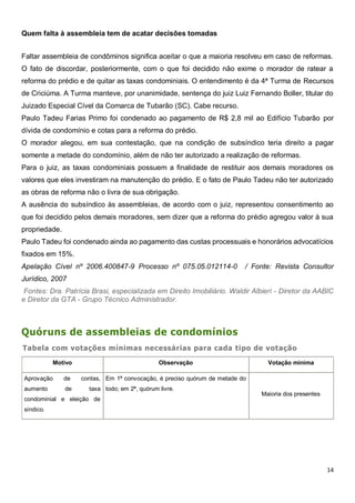 14
Quem falta à assembleia tem de acatar decisões tomadas
Faltar assembleia de condôminos significa aceitar o que a maioria resolveu em caso de reformas.
O fato de discordar, posteriormente, com o que foi decidido não exime o morador de ratear a
reforma do prédio e de quitar as taxas condominiais. O entendimento é da 4ª Turma de Recursos
de Criciúma. A Turma manteve, por unanimidade, sentença do juiz Luiz Fernando Boller, titular do
Juizado Especial Cível da Comarca de Tubarão (SC). Cabe recurso.
Paulo Tadeu Farias Primo foi condenado ao pagamento de R$ 2,8 mil ao Edifício Tubarão por
dívida de condomínio e cotas para a reforma do prédio.
O morador alegou, em sua contestação, que na condição de subsíndico teria direito a pagar
somente a metade do condomínio, além de não ter autorizado a realização de reformas.
Para o juiz, as taxas condominiais possuem a finalidade de restituir aos demais moradores os
valores que eles investiram na manutenção do prédio. E o fato de Paulo Tadeu não ter autorizado
as obras de reforma não o livra de sua obrigação.
A ausência do subsíndico às assembleias, de acordo com o juiz, representou consentimento ao
que foi decidido pelos demais moradores, sem dizer que a reforma do prédio agregou valor à sua
propriedade.
Paulo Tadeu foi condenado ainda ao pagamento das custas processuais e honorários advocatícios
fixados em 15%.
Apelação Cível nº 2006.400847-9 Processo nº 075.05.012114-0 / Fonte: Revista Consultor
Jurídico, 2007
Fontes: Dra. Patrícia Brasi, especializada em Direito Imobiliário. Waldir Albieri - Diretor da AABIC
e Diretor da GTA - Grupo Técnico Administrador.
Quóruns de assembleias de condomínios
Tabela com votações mínimas necessárias para cada tipo de votação
Motivo Observação Votação mínima
Aprovação de contas,
aumento de taxa
condominial e eleição de
síndico.
Em 1ª convocação, é preciso quórum de metade do
todo; em 2ª, quórum livre.
Maioria dos presentes
 