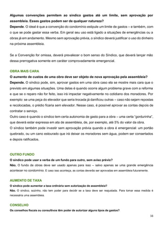 16
Algumas convenções permitem ao síndico gastos até um limite, sem aprovação por
assembleia. Esses gastos podem ser de qualquer natureza?
Depende. O ideal é que a convenção do condomínio estipule um limite de gastos – e também, com
o que se pode gastar essa verba. Em geral seu uso está ligado a situações de emergências ou a
obras já em andamento. Mesmo sem aprovação prévia, o síndico deverá justificar o uso do dinheiro
na próxima assembleia.
Se a Convenção for omissa, deverá prevalecer o bom senso do Síndico, que deverá lançar mão
dessa prerrogativa somente em caráter comprovadamente emergencial.
OBRA MAIS CARA
O aumento de custos de uma obra deve ser objeto de nova aprovação pela assembleia?
Depende. O síndico pode, sim, aprovar gastos em uma obra caso ela se mostre mais cara que o
previsto em algumas situações. Uma delas é quando ocorre algum problema grave com a reforma
e que se o reparo não for feito, isso irá impactar negativamente no cotidiano dos moradores. Por
exemplo: se uma peça do elevador que seria trocada já danificou outras – caso não sejam repostas
e recolocadas, o prédio ficaria sem elevador. Nesse caso, é possível aprovar as contas depois de
contratar o serviço.
Outro caso é quando o síndico tem certa autonomia de gasto para a obra – uma certa “gordurinha”,
que deverá estar expressa em ata de assembleia, de, por exemplo, até 5% do valor da obra.
O síndico também pode investir sem aprovação prévia quando a obra é emergencial: um portão
quebrado, ou um cano estourado que irá deixar os moradores sem água, podem ser consertados
e depois ratificados.
OUTRO FUNDO
O síndico pode usar a verba de um fundo para outro, sem aviso prévio?
Não. O fundo de obras deve ser usado apenas para isso – salvo apenas se uma grande emergência
acontecer no condomínio. E caso isso aconteça, as contas deverão ser aprovadas em assembleia futuramente.
AUMENTO DE TAXA
O síndico pode aumentar a taxa ordinária sem autorização de assembleia?
Não. O síndico, sozinho, não tem poder para decidir se a taxa deve ser reajustada. Para tomar essa medida é
necessária uma assembleia.
CONSELHO
Os conselhos fiscais ou consultivos têm poder de autorizar alguns tipos de gastos?
 