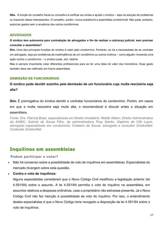 17
Não. A função do conselho fiscal ou consultivo é verificar as contas e ajudar o síndico – seja na solução de problemas
ou trazendo ideias interessantes. O conselho, porém, nunca substituirá a assembleia condominial. Não pode, portanto,
autorizar gastos sem a anuência dos outros condôminos.
ADVOGADOS
O síndico tem autonomia para contratação de advogados a fim de realizar a cobrança judicial, sem precisar
consultar a assembleia?
Sim. Uma das principais funções do síndico é zelar pelo condomínio. Portanto, se há a necessidade de se contratar
um advogado, seja por problemas de inadimplência de um condômino ou outros motivos – como alguém movendo uma
ação contra o condomínio – o síndico pode, sim, fazê-lo.
Mas é sempre importante cotar diferentes profissionais para se ter uma ideia do valor dos honorários. Esse gasto
também deve ser ratificado em futura assembleia.
DEMISSÃO DE FUNCIONÁRIOS
O síndico pode decidir sozinho pela demissão de um funcionário cuja multa rescisória seja
alta?
Sim. É prerrogativa do síndico demitir e contratar funcionários do condomínio. Porém, em casos
em que a multa rescisória seja muito alta, o recomendável é discutir antes a situação em
assembleia.
Fonte: Dra. Patrícia Brasi, especializada em Direito Imobiliário; Waldir Albieri, Diretor Administrativo
da AABIC; Gabriel de Souza Filho, da administradora Prop Starter; Daphnis de Citti Lauro,
advogado especializado em condomínio; Cristiano de Souza, advogado e consultor SíndicoNet;
Conteúdo SíndicoNet
Inquilinos em assembleias
Podem participar e votar?
 Não há consenso sobre a possibilidade de voto de inquilinos em assembleias. Especialistas do
mercado divergem sobre esta questão.
 Contra o voto de inquilinos:
Alguns especialistas consideram que o Novo Código Civil modificou a legislação anterior (lei
4.591/64) sobre o assunto. A lei 4.591/64 permitia o voto do inquilino na assembleia, em
assuntos relativos a despesas ordinárias, caso o proprietário não estivesse presente. Já o Novo
Código Civil não faz menção à possibilidade de voto do inquilino. Por isso, o entendimento
destes especialistas é que o Novo Código teria revogado a disposição da lei 4.591/64 sobre o
voto de inquilinos.
 