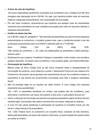 18
 A favor do voto de inquilinos:
Há outros especialistas igualmente renomados que consideram que o Código Civil não teria
revogado esta disposição da lei 4.591/64. Ou seja, que inquilinos podem votar em assuntos
relativos a despesas extraordinárias, sem necessidade de procuração.
 Por não haver consenso, recomenda-se que inquilinos que desejem votar em assembleias
requeiram aos proprietários de suas unidades procuração para votar em assuntos relativos a
despesas extraordinárias.
 Confira os textos das leis:
Lei 4.591/64, artigo 24, parágrafo 4: "Nas decisões da assembleia que não envolvam despesas
extraordinárias do condomínio, o locatário poderá votar, caso o condômino-locador a ela não
compareça (acrescentado pela Lei 8.245/91 e alterado pela Lei nº 9.267/96).
Novo Código Civil (de 2003), artigo 1335:
"São direitos do condômino: (...)III- votar nas deliberações da assembleia e delas participar,
estando quite."
 Esclarecemos que a palavra "condômino" designa o proprietário, como mostra uma consulta a
qualquer dicionário. O inquilino não é condômino, e sim locatário deste, com direitos diferentes.
 Convocação de inquilinos:
Mesmo antes do Novo Código Civil, já não havia consenso sobre a obrigatoriedade de
convocação de inquilinos, como observou o jurista J. Nascimento Franco em seu clássico livro
Condomínio. No entanto, ele já apontava seu entendimento de que "ao condômino-locador (o
proprietário) é que deverá ser encaminhada convocação para toda e qualquer assembleia
Geral".
 Não há proibição legal de um inquilino ser eleito síndico. O novo Código Civil expressa
claramente essa possibilidade:
"Art. 1.347. A assembleia escolherá um síndico, que poderá não ser condômino, para
administrar o condomínio, por prazo não superior a dois anos, o qual poderá renovar-se."
 Assim, a cláusula de Convenção que permitir que apenas proprietários sejam síndicos não tem
validade legal. Convenções não podem contrariar leis municipais, estaduais ou federais.
 O novo CC não coloca obstáculos à participação de inquilinos no Conselho Fiscal, por não
tornar o cargo exclusivo de proprietários:
"Art. 1.356. Poderá haver no condomínio um conselho fiscal, composto de três membros,
eleitos pela assembleia, por prazo não superior a dois anos, ao qual compete dar parecer sobre
as contas do síndico."
 