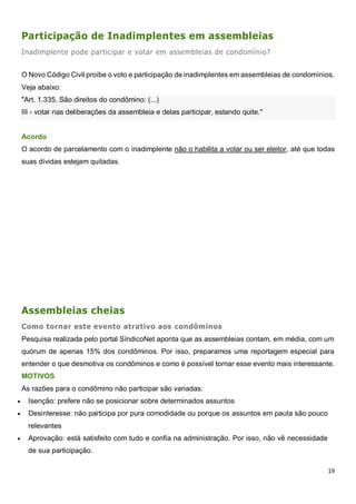 19
Participação de Inadimplentes em assembleias
Inadimplente pode participar e votar em assembleias de condomínio?
O Novo Código Civil proíbe o voto e participação de inadimplentes em assembleias de condomínios.
Veja abaixo:
"Art. 1.335. São direitos do condômino: (...)
III - votar nas deliberações da assembleia e delas participar, estando quite."
Acordo
O acordo de parcelamento com o inadimplente não o habilita a votar ou ser eleitor, até que todas
suas dívidas estejam quitadas.
Assembleias cheias
Como tornar este evento atrativo aos condôminos
Pesquisa realizada pelo portal SíndicoNet aponta que as assembleias contam, em média, com um
quórum de apenas 15% dos condôminos. Por isso, preparamos uma reportagem especial para
entender o que desmotiva os condôminos e como é possível tornar esse evento mais interessante.
MOTIVOS
As razões para o condômino não participar são variadas:
 Isenção: prefere não se posicionar sobre determinados assuntos
 Desinteresse: não participa por pura comodidade ou porque os assuntos em pauta são pouco
relevantes
 Aprovação: está satisfeito com tudo e confia na administração. Por isso, não vê necessidade
de sua participação.
 