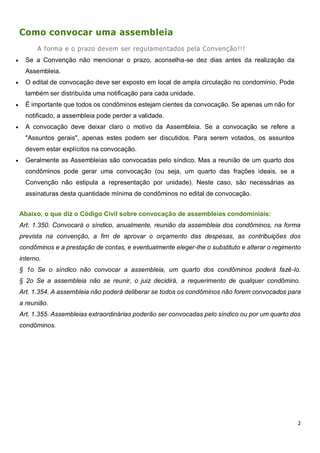 2
Como convocar uma assembleia
A forma e o prazo devem ser regulamentados pela Convenção!!!
 Se a Convenção não mencionar o prazo, aconselha-se dez dias antes da realização da
Assembleia.
 O edital de convocação deve ser exposto em local de ampla circulação no condomínio. Pode
também ser distribuída uma notificação para cada unidade.
 É importante que todos os condôminos estejam cientes da convocação. Se apenas um não for
notificado, a assembleia pode perder a validade.
 A convocação deve deixar claro o motivo da Assembleia. Se a convocação se refere a
"Assuntos gerais", apenas estes podem ser discutidos. Para serem votados, os assuntos
devem estar explícitos na convocação.
 Geralmente as Assembleias são convocadas pelo síndico. Mas a reunião de um quarto dos
condôminos pode gerar uma convocação (ou seja, um quarto das frações ideais, se a
Convenção não estipula a representação por unidade). Neste caso, são necessárias as
assinaturas desta quantidade mínima de condôminos no edital de convocação.
Abaixo, o que diz o Código Civil sobre convocação de assembleias condominiais:
Art. 1.350. Convocará o síndico, anualmente, reunião da assembleia dos condôminos, na forma
prevista na convenção, a fim de aprovar o orçamento das despesas, as contribuições dos
condôminos e a prestação de contas, e eventualmente eleger-lhe o substituto e alterar o regimento
interno.
§ 1o Se o síndico não convocar a assembleia, um quarto dos condôminos poderá fazê-lo.
§ 2o Se a assembleia não se reunir, o juiz decidirá, a requerimento de qualquer condômino.
Art. 1.354. A assembleia não poderá deliberar se todos os condôminos não forem convocados para
a reunião.
Art. 1.355. Assembleias extraordinárias poderão ser convocadas pelo síndico ou por um quarto dos
condôminos.
 