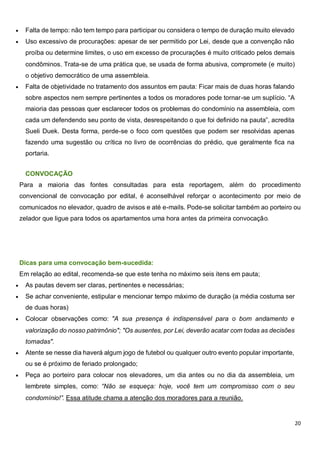 20
 Falta de tempo: não tem tempo para participar ou considera o tempo de duração muito elevado
 Uso excessivo de procurações: apesar de ser permitido por Lei, desde que a convenção não
proíba ou determine limites, o uso em excesso de procurações é muito criticado pelos demais
condôminos. Trata-se de uma prática que, se usada de forma abusiva, compromete (e muito)
o objetivo democrático de uma assembleia.
 Falta de objetividade no tratamento dos assuntos em pauta: Ficar mais de duas horas falando
sobre aspectos nem sempre pertinentes a todos os moradores pode tornar-se um suplício. “A
maioria das pessoas quer esclarecer todos os problemas do condomínio na assembleia, com
cada um defendendo seu ponto de vista, desrespeitando o que foi definido na pauta”, acredita
Sueli Duek. Desta forma, perde-se o foco com questões que podem ser resolvidas apenas
fazendo uma sugestão ou crítica no livro de ocorrências do prédio, que geralmente fica na
portaria.
CONVOCAÇÃO
Para a maioria das fontes consultadas para esta reportagem, além do procedimento
convencional de convocação por edital, é aconselhável reforçar o acontecimento por meio de
comunicados no elevador, quadro de avisos e até e-mails. Pode-se solicitar também ao porteiro ou
zelador que ligue para todos os apartamentos uma hora antes da primeira convocação.
Dicas para uma convocação bem-sucedida:
Em relação ao edital, recomenda-se que este tenha no máximo seis itens em pauta;
 As pautas devem ser claras, pertinentes e necessárias;
 Se achar conveniente, estipular e mencionar tempo máximo de duração (a média costuma ser
de duas horas)
 Colocar observações como: "A sua presença é indispensável para o bom andamento e
valorização do nosso patrimônio"; "Os ausentes, por Lei, deverão acatar com todas as decisões
tomadas".
 Atente se nesse dia haverá algum jogo de futebol ou qualquer outro evento popular importante,
ou se é próximo de feriado prolongado;
 Peça ao porteiro para colocar nos elevadores, um dia antes ou no dia da assembleia, um
lembrete simples, como: “Não se esqueça: hoje, você tem um compromisso com o seu
condomínio!”. Essa atitude chama a atenção dos moradores para a reunião.
 