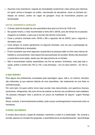 21
 Assuntos mais chamativos: reajuste da mensalidade condominial; cotas extras para reformas
em geral: pintura e lavagem do prédio, manutenção de elevadores, obras na fachada etc.;
eleição de síndico; sorteio de vagas de garagem; troca de funcionários próprios por
terceirização.
DATAS, HORÁRIOS E DURAÇÃO
 O tempo ideal de duração de uma assembleia deve girar em torno de 1h30 a 2h.
 No quesito horário, o mais recomendado é entre 20h e 20h30, para dar tempo de as pessoas
chegarem do trabalho, e para que a reunião não termine muito tarde.
 Fazer a primeira chamada entre 19h30 e 20h e aguardar até às 20h30, para o segundo e
derradeiro aviso.
 Inicie sempre no horário (geralmente na segunda chamada, uma vez que a participação da
primeira dificilmente é alcançada).
 É bom considerar que entre segunda e quarta-feira as pessoas estão no ritmo mais intenso de
trabalho e, provavelmente, mais disponíveis para participar de reuniões. Muitos não descartam
a quinta-feira como opção, desde que não seja próxima de um feriado.
 Não é recomendado realizar assembleias nos fins de semana. Entretanto, caso seja esta a
opção, prefira o horário das 10h ou 15h, e aos domingos – em um caso extremo – às 10h ou
11h.
O QUE SERVIR?
Para alguns dos profissionais consultados pela reportagem, água, café e, no máximo, biscoitos,
são suficientes, já que estamos falando de uma assembleia, não exatamente de uma festa ou
confraternização.
Por outro lado, há quem prefira tornar essa reunião mais descontraída, com aperitivos diversos,
sanduíches, refrigerantes, até como forma de acalmar os ânimos dos condôminos mais exaltados.
“As pessoas interagem mais e perde-se um pouco da hostilidade de alguns”, sugere Rodrigo
Matias.
Álcool, contudo, é terminantemente proibido: pode causar constrangimentos irreversíveis entre os
moradores.
O PAPEL DO SÍNDICO
O síndico deve exercer o papel de mediador, mantendo a ordem e a coletividade. “Se, durante a
reunião, apenas um morador faz perguntas, a assembleia torna-se desinteressante”, opina Rodrigo
 