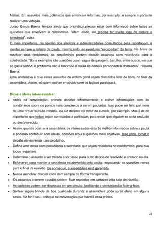 22
Matias. Em assuntos mais polêmicos que envolvam reformas, por exemplo, é sempre importante
realizar uma votação.
Juraci Garcia Baena lembra ainda que o síndico precisa estar bem informado sobre todas as
questões que envolvem o condomínio. “Além disso, ele precisa ter muito jogo de cintura e
tolerância”, avisa.
O mais importante, na opinião dos síndicos e administradores consultados pela reportagem, é
manter sempre o roteiro da pauta, minimizando as eventuais “escapadas” do tema. Na ânsia de
resolver seus problemas, os condôminos podem discutir assuntos sem relevância para a
coletividade. “Bons exemplos são questões como vagas de garagem, barulho, entre outros, em que
se gasta tempo, o problema não é resolvido e deixa os demais participantes chateados”, ressalta
Baena.
Uma alternativa é que esses assuntos de ordem geral sejam discutidos fora de hora, no final da
assembleia. Assim, só quem estiver envolvido com os tópicos participará.
Dicas e ideias interessantes:
 Antes da convocação, procure debater informalmente e colher informações com os
condôminos sobre os pontos mais complexos a serem pautados. Isso pode ser feito por meio
de uma breve reunião informal, ou até mesmo via troca de e-mails, por exemplo. Mas é muito
importante que todos sejam convidados a participar, para evitar que alguém se sinta excluído
ou desfavorecido.
 Assim, quando ocorrer a assembleia, os interessados estarão melhor informados sobre a pauta
e poderão contribuir com ideias, opiniões e/ou sugestões mais objetivas. Isso pode tornar o
debate visivelmente mais produtivo.
 Defina uma mesa com presidência e secretaria que sejam referência no condomínio, para que
todos respeitem.
 Determine o assunto a ser tratado e só passe para outro depois de resolvido e anotado na ata.
 Esforce-se para manter a sequência estabelecida pela pauta, negociando as questões novas
para o final da reunião. Se conseguir, a assembleia está garantida.
 Nunca manobre: discuta cada item sempre de forma transparente.
 Os assuntos a serem tratados podem ficar expostos em cartazes pela sala de reunião.
 As cadeiras podem ser dispostas em um círculo, facilitando a comunicação face-a-face.
 Sortear algum brinde de boa qualidade durante a assembleia pode surtir efeito em alguns
casos. Se for o seu, coloque na convocação que haverá essa prática.
 