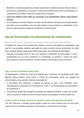 23
 Mantenha o material (orçamentos, provisão orçamentária, extratos bancários, fotos de obras e
serviços etc.) organizado e, se possível, mostre aos condôminos por meio de retroprojetor ou
computador, por exemplo, tornando a reunião menos cansativa.
 Outra boa medida é levar cópia da Convenção e do Regulamento Interno, para possível
consulta.
 Um dia depois da reunião, coloque um cartaz nos elevadores informando os principais tópicos
discutidos e seus resultados, para que todos saibam o que aconteceu na assembleia. A ata
deve ser rigorosamente enviada aos condôminos em até oito dias.
Uso de Procurações em Assembleias de condomínios
Não há limites para o número de procurações, mas convenção pode restringir
O Código Civil, atual Lei dos Condomínios, legitima o uso de procurações em assembleias, seja
qual for o seu propósito: eleições, aprovação de contas, aumento da taxa condominial, etc. Além
disso, qualquer pessoa capaz pode receber procuração, sem limitação de quantidade.
 Algumas Convenções têm um item que restringe a quantidade de procurações a serem
apresentadas por um único condômino em assembleia, ou proíbem o síndico de portar
procurações de outros condôminos. Convém verificar a Convenção do seu condomínio.
Veja o que diz a orientação do Secovi Rio:
"O Departamento Jurídico do Secovi Rio entende que a Escritura de Convenção pode impor
algumas regras próprias, como limitar o número de procurações, proibir que pessoas da
administração e seus parentes recebam procuração etc."
 O documento deve especificar o objetivo da outorga, ou seja, a sua finalidade, como
representação na assembleia do Condomínio X no dia Y, ou representação em assembleias
do Condomínio X.
 O documento também deve designar a extensão dos poderes conferidos, ou seja, se é só para
votar, se é para ser votado em nome de quem passou a procuração, se é para ambos, etc.
Confira o texto do Código Civil sobre o assunto, e abaixo dele algumas explicações:
"Art. 653. Opera-se o mandato quando alguém recebe de outrem poderes para, em seu nome,
praticar atos ou administrar interesses. A procuração é o instrumento do mandato.
 