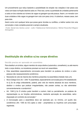 25
Um procedimento que reduz bastante a possibilidade de empate nas votações é dar pesos aos
votos com base na fração ideal de cada um. Para isso, some a quantidade de unidades pertencente
a cada um dos votantes ao número de vagas na garagem que ele possua. Assim, um morador com
duas unidades e três vagas na garagem tem voto com peso cinco. A cobertura, nesses casos, tem
peso dois.
Assim como com qualquer tema que possa gerar dúvidas ou conflitos, a melhor saída é ter uma
convenção o mais completa possível e sempre atualizada.
Fonte: Daniel dos Santos Junior - Lello / Habitacional Administradora / Michel Rosenthal Wagner
Advogados
Destituição de síndico e/ou corpo diretivo
Decisão precisa ser aprovada em assembleia
Para destituir um síndico, algum membro do corpo diretivo (subsíndico, conselheiro), ou até mesmo
todo o corpo diretivo, os moradores precisam se reunir em assembleia.
 Esta assembleia especialmente convocada para transferir os poderes do síndico a outra
pessoa (não necessariamente condômino).
 Necessita do voto de maioria dos membros presentes na assembleia (metade mais um).
 Novo Código Civil, Art. 1.349: "A assembleia, especialmente convocada para o fim estabelecido
no § 2o do artigo antecedente, poderá, pelo voto da maioria absoluta de seus membros,
destituir o síndico que praticar irregularidades, não prestar contas, ou não administrar
convenientemente o condomínio".
 Art. 1348 § 2o O síndico pode transferir a outrem, total ou parcialmente, os poderes de
representação ou as funções administrativas, mediante aprovação da assembleia, salvo
disposição em contrário da convenção."
 A Convocação para a assembleia deve ser assinada por, no mínimo, um quarto dos
condôminos (Art. 1355 do CC) aptos a votar - proprietários ou inquilinos com procuração
registrada.
 