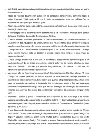 26
 "Art. 1.355. assembleias extraordinárias poderão ser convocadas pelo síndico ou por um quarto
dos condôminos".
 Todos os votantes devem estar quites com as obrigações condominiais, conforme dispõe o
Inciso III do Art. 1335, onde se lê que é direito do condômino votar nas deliberações da
assembleia e dela participar “estando quite”.
 Assim, não estando quite, não poderá o condômino participar nem tão pouco votar sobre a
destituição do síndico.
 A convocação para a assembleia deve ser feita para o fim "específico". Ou seja, deve constar
do texto a finalidade da reunião: Destituição do Síndico.
 O jurista Marcelo Manhães, presidente da Comissão de Direito Imobiliário e Urbanístico da
OAB (Ordem dos Advogados do Brasil), lembra que "a assembleia deve ser convocada para
esse fim específico, o que não impede que outra matéria também faça parte da ordem do dia.
O artigo de Lei diz ''especialmente convocada para o fim'' e não ''exclusivamente''. Ou seja:
numa mesma reunião pode-se destituir o síndico, eleger novo síndico e ainda tratar de
''Assuntos Gerais''".
 O novo Código em seu Art. 1.349, diz: “A assembleia, especialmente convocada para o fim
estabelecido no § 2o do artigo antecedente, poderá, pelo voto da maioria absoluta de seus
membros, destituir o síndico que praticar irregularidades, não prestar contas, ou não
administrar convenientemente o condomínio".
 Mas quem são os "membros" da assembleia? O jurista Marcelo Manhães afirma: "O novo
Código Civil dispõe “pelo voto da maioria absoluta de seus membros”, ou seja, membros da
assembleia e não do condomínio, tanto assim que, quando o legislador pretendeu adotar como
base de apuração de quórum a totalidade dos condôminos, assim o fez expressamente
conforme se depreende do artigo 1351 que trata da alteração da convenção de condomínio,
impondo o quórum “de dois terços dos condôminos”, bem como, da análise dos artigos 1352 e
1353.
 "Portanto" - conclui o jurista - "entende-se que o quórum do Art. 1349 seja o da maioria
absoluta, considerando-se para tanto, a somatória de 50% + 1 das frações ideais presentes na
assembleia geral, salvo disposição em contrária prevista na Convenção de Condomínio (como
determina o Art. 1352)”.
 E se a Convenção dispuser outros critérios para destituir o síndico, como votação de 2/3 dos
condôminos? Ou seja, e se a Convenção dispuser critérios que vão contra o que o Código Civil
dispõe? Segundo Manhães, assim como muitos outros especialistas ouvidos pelo portal
SíndicoNet, vale o que o Código Civil dispõe, e o que a Convenção determinar algum critério
diferente, este perde o valor legal. Ele afirma: "A tendência da jurisprudência é atribuir às novas
 