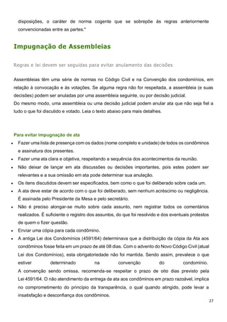 27
disposições, o caráter de norma cogente que se sobrepõe às regras anteriormente
convencionadas entre as partes."
Impugnação de Assembleias
Regras e lei devem ser seguidas para evitar anulamento das decisões
Assembleias têm uma série de normas no Código Civil e na Convenção dos condomínios, em
relação à convocação e às votações. Se alguma regra não for respeitada, a assembleia (e suas
decisões) podem ser anuladas por uma assembleia seguinte, ou por decisão judicial.
Do mesmo modo, uma assembleia ou uma decisão judicial podem anular ata que não seja fiel a
tudo o que foi discutido e votado. Leia o texto abaixo para mais detalhes.
Para evitar impugnação de ata
 Fazer uma lista de presença com os dados (nome completo e unidade) de todos os condôminos
e assinatura dos presentes.
 Fazer uma ata clara e objetiva, respeitando a sequência dos acontecimentos da reunião.
 Não deixar de lançar em ata discussões ou decisões importantes, pois estes podem ser
relevantes e a sua omissão em ata pode determinar sua anulação.
 Os itens discutidos devem ser especificados, bem como o que foi deliberado sobre cada um.
 A ata deve estar de acordo com o que foi deliberado, sem nenhum acréscimo ou negligência.
É assinada pelo Presidente da Mesa e pelo secretário.
 Não é preciso alongar-se muito sobre cada assunto, nem registrar todos os comentários
realizados. É suficiente o registro dos assuntos, do que foi resolvido e dos eventuais protestos
de quem o fizer questão.
 Enviar uma cópia para cada condômino.
 A antiga Lei dos Condomínios (4591/64) determinava que a distribuição da cópia da Ata aos
condôminos fosse feita em um prazo de até 08 dias. Com o advento do Novo Código Civil (atual
Lei dos Condomínios), esta obrigatoriedade não foi mantida. Sendo assim, prevalece o que
estiver determinado na convenção do condomínio.
A convenção sendo omissa, recomenda-se respeitar o prazo de oito dias previsto pela
Lei 4591/64. O não atendimento da entrega da ata aos condôminos em prazo razoável, implica
no comprometimento do princípio da transparência, o qual quando atingido, pode levar a
insatisfação e desconfiança dos condôminos.
 