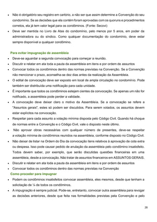 28
 Não é obrigatório seu registro em cartório, a não ser que assim determine a Convenção do seu
condomínio. Se as decisões que ela contém foram aprovadas com os quoruns e procedimentos
corretos, ela já tem valor legal para os condôminos. (Fonte: Secovi)
 Deve ser mantida no Livro de Atas do condomínio, pelo menos por 5 anos, em poder da
administradora ou do síndico. Como qualquer documentação do condomínio, deve estar
sempre disponível a qualquer condômino.
Para evitar impugnação de assembleia
 Deve-se aguardar a segunda convocação para começar a reunião.
 Discutir e relatar em ata toda a pauta da assembleia em itens e por ordem de assuntos
 Convocar todos os condôminos dentro das normas previstas na Convenção. Se a Convenção
não mencionar o prazo, aconselha-se dez dias antes da realização da Assembleia.
 O edital de convocação deve ser exposto em local de ampla circulação no condomínio. Pode
também ser distribuída uma notificação para cada unidade.
 É importante que todos os condôminos estejam cientes da convocação. Se apenas um não for
notificado, a assembleia pode perder a validade.
 A convocação deve deixar claro o motivo da Assembleia. Se a convocação se refere a
"Assuntos gerais", estes só podem ser discutidos. Para serem votados, os assuntos devem
estar explícitos na convocação.
 Respeitar para cada assunto a votação mínima disposta pelo Código Civil. Quando há choque
de normas entre a Convenção e o Código Civil, vale o disposto neste último.
 Não aprovar obras necessárias com qualquer número de presentes, deve-se respeitar
a votação mínima de condôminos reunidos na assembleia, conforme disposto no Código Civil.
 Não deixar de listar na Ordem do Dia da convocação itens relativos à aprovação de cota extra
ou despesa. Isso pode causar pedido de anulação da assembleia pelo condômino insatisfeito.
Todos devem saber, por exemplo, que serão discutidas questões financeiras em uma
assembleia, desde a convocação. Não tratar de assuntos financeiros em ASSUNTOS GERAIS.
 Discutir e relatar em ata toda a pauta da assembleia em itens e por ordem de assuntos
 Convocar todos os condôminos dentro das normas previstas na Convenção
Como proceder para impugnar
 Podem os condôminos insatisfeitos convocar assembleia, eles mesmos, desde que tenham a
solicitação de ¼ de todos os condôminos.
 A impugnação é sempre judicial. Pode-se, entretanto, convocar outra assembleia para revogar
as decisões anteriores, desde que feita nas formalidades previstas pela Convenção e pelo
 