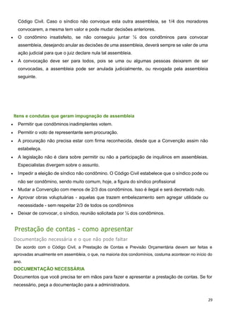 29
Código Civil. Caso o síndico não convoque esta outra assembleia, se 1/4 dos moradores
convocarem, a mesma tem valor e pode mudar decisões anteriores.
 O condômino insatisfeito, se não conseguiu juntar ¼ dos condôminos para convocar
assembleia, desejando anular as decisões de uma assembleia, deverá sempre se valer de uma
ação judicial para que o juiz declare nula tal assembleia.
 A convocação deve ser para todos, pois se uma ou algumas pessoas deixarem de ser
convocadas, a assembleia pode ser anulada judicialmente, ou revogada pela assembleia
seguinte.
Itens e condutas que geram impugnação de assembleia
 Permitir que condôminos inadimplentes votem.
 Permitir o voto de representante sem procuração.
 A procuração não precisa estar com firma reconhecida, desde que a Convenção assim não
estabeleça.
 A legislação não é clara sobre permitir ou não a participação de inquilinos em assembleias.
Especialistas divergem sobre o assunto.
 Impedir a eleição de síndico não condômino. O Código Civil estabelece que o síndico pode ou
não ser condômino, sendo muito comum, hoje, a figura do síndico profissional
 Mudar a Convenção com menos de 2/3 dos condôminos. Isso é ilegal e será decretado nulo.
 Aprovar obras voluptuárias - aquelas que trazem embelezamento sem agregar utilidade ou
necessidade - sem respeitar 2/3 de todos os condôminos
 Deixar de convocar, o síndico, reunião solicitada por ¼ dos condôminos.
Prestação de contas - como apresentar
Documentação necessária e o que não pode faltar
De acordo com o Código Civil, a Prestação de Contas e Previsão Orçamentária devem ser feitas e
aprovadas anualmente em assembleia, o que, na maioria dos condomínios, costuma acontecer no início do
ano.
DOCUMENTAÇÃO NECESSÁRIA
Documentos que você precisa ter em mãos para fazer e apresentar a prestação de contas. Se for
necessário, peça a documentação para a administradora.
 