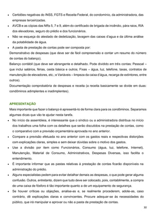 30
 Certidões negativas do INSS, FGTS e Receita Federal, do condomínio, da administradora, das
empresas terceirizadas.
 AVCB e as cópias das NRs 5, 7 e 9, além do certificado de brigada de incêndio, pára raios, RIA
dos elevadores, seguro do prédio e dos funcionários.
 Não se esqueça do atestado de dedetização, lavagem das caixas d’agua e da última análise
da potabilidade de água.
 A pasta de prestação de contas pode ser composta por:
Demonstrativo de despesas (que deve ser de fácil compreensão e contar um resumo do número
de contas do balanço).
Balanço contábil (que deve ser abrangente e detalhado. Pode dividido em três contas: Pessoal –
que inclui salários, férias, cesta básica e outros; Fixas – água, luz, telefone, taxas, contratos de
manutenção de elevadores, etc.; e Variáveis – limpeza da caixa d’água, recarga de extintores, entre
outros).
Documentação comprobatória de despesas e receita (a receita basicamente se divide em duas:
condôminos adimplentes e inadimplentes).
APRESENTAÇÃO
Mais importante que fazer o balanço é apresentá-lo de forma clara para os condôminos. Separamos
algumas dicas que vão te ajudar nesta tarefa.
 No início da assembleia, é interessante que o síndico ou a administradora distribua no início
dos trabalhos uma folha com os detalhes que serão discutidos na prestação de contas, como
o comparativo com a previsão orçamentária aprovada no ano anterior.
 Compare a previsão efetuada no ano anterior com os gastos reais e respectivas distorções
com explicações claras, simples e sem deixar dúvidas sobre o motivo dos gastos.
 Use a divisão por item como Funcionários, Consumo (água, luz, telefone, Internet),
Manutenção, Material de Consumo, Administrativos, Despesas Diversas, isso facilita o
entendimento.
 É importante informar que as pastas relativas à prestação de contas ficarão disponíveis na
administração do prédio.
 Alguns especialistas pedem para evitar detalhar demais as despesas, o que pode gerar alguma
confusão. Outros, entretanto, dizem que tudo deve ser colocado, pois, contabilmente, a compra
de uma caixa de fósforo é tão importante quanto a de um equipamento de segurança.
 Se houver críticas ou objeções, analise-as e, se realmente procederem, adote-as, caso
contrário, dê explicações claras e convincentes. Procure adequar-se às necessidades do
público, que irá manipular e aprovar ou não a pasta de prestação de contas.
 