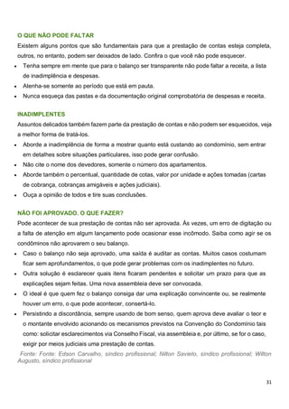 31
O QUE NÃO PODE FALTAR
Existem alguns pontos que são fundamentais para que a prestação de contas esteja completa,
outros, no entanto, podem ser deixados de lado. Confira o que você não pode esquecer.
 Tenha sempre em mente que para o balanço ser transparente não pode faltar a receita, a lista
de inadimplência e despesas.
 Atenha-se somente ao período que está em pauta.
 Nunca esqueça das pastas e da documentação original comprobatória de despesas e receita.
INADIMPLENTES
Assuntos delicados também fazem parte da prestação de contas e não podem ser esquecidos, veja
a melhor forma de tratá-los.
 Aborde a inadimplência de forma a mostrar quanto está custando ao condomínio, sem entrar
em detalhes sobre situações particulares, isso pode gerar confusão.
 Não cite o nome dos devedores, somente o número dos apartamentos.
 Aborde também o percentual, quantidade de cotas, valor por unidade e ações tomadas (cartas
de cobrança, cobranças amigáveis e ações judiciais).
 Ouça a opinião de todos e tire suas conclusões.
NÃO FOI APROVADO. O QUE FAZER?
Pode acontecer de sua prestação de contas não ser aprovada. Às vezes, um erro de digitação ou
a falta de atenção em algum lançamento pode ocasionar esse incômodo. Saiba como agir se os
condôminos não aprovarem o seu balanço.
 Caso o balanço não seja aprovado, uma saída é auditar as contas. Muitos casos costumam
ficar sem aprofundamentos, o que pode gerar problemas com os inadimplentes no futuro.
 Outra solução é esclarecer quais itens ficaram pendentes e solicitar um prazo para que as
explicações sejam feitas. Uma nova assembleia deve ser convocada.
 O ideal é que quem fez o balanço consiga dar uma explicação convincente ou, se realmente
houver um erro, o que pode acontecer, consertá-lo.
 Persistindo a discordância, sempre usando de bom senso, quem aprova deve avaliar o teor e
o montante envolvido acionando os mecanismos previstos na Convenção do Condomínio tais
como: solicitar esclarecimentos via Conselho Fiscal, via assembleia e, por último, se for o caso,
exigir por meios judiciais uma prestação de contas.
Fonte: Fonte: Edson Carvalho, síndico profissional; Nilton Savieto, síndico profissional; Wilton
Augusto, síndico profissional
 